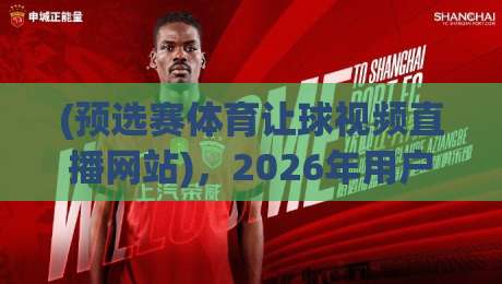 (预选赛体育让球视频直播网站),2026年用户真实测评与避坑指南