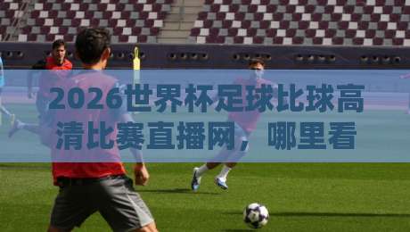 2026世界杯足球比球高清比赛直播网,哪里看才不踩坑?