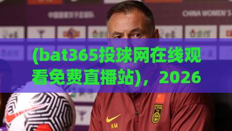 (bat365投球网在线观看免费直播站),2026年看球新姿势!