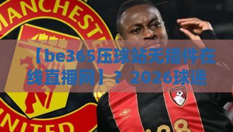 【be365压球站无插件在线直播网】?2026球迷的新大陆,我说说真实体验!