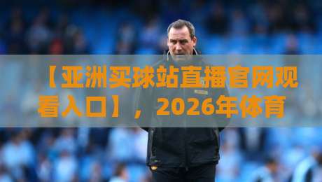 【亚洲买球站直播官网观看入口】,2026年体育迷必看的稳定入口指南