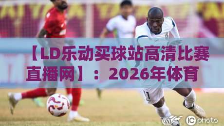 【LD乐动买球站高清比赛直播网】:2026年体育迷的观赛新选择?咱们聊聊