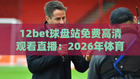 12bet球盘站免费高清观看直播：2026年体育迷必备的观赛新姿势