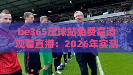 be365压球站免费高清观看直播：2026年实测体验全解析【be365压球站】