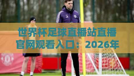 世界杯足球直播站直播官网观看入口：2026年世界杯（直播站）最新观赛通道全解析