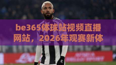 be365体球站视频直播网站，2026年观赛新体验与避坑指南