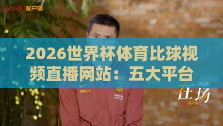 2026世界杯体育比球视频直播网站：五大平台深度评测，高清流畅不卡顿，你选哪个？