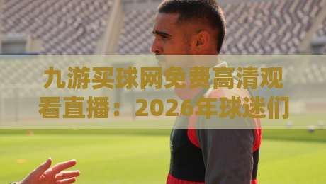 九游买球网免费高清观看直播：2026年球迷们的新宠儿，讲真体验如何？
