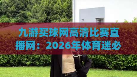 九游买球网高清比赛直播网:2026年体育迷必看的顶级观赛平台,NBA英超欧冠中超一网打尽,流畅1080p实测体验 九游买球网高清比赛直播网:2026年体育迷必看的顶级观赛平台,NBA英超欧冠中超一网打尽,流畅1080p实测体验