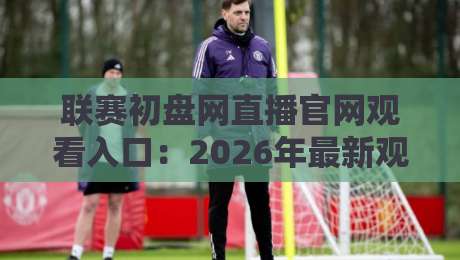 联赛初盘网直播官网观看入口：2026年最新观赛指南与实用技巧