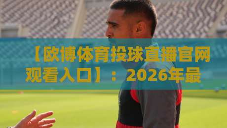 【欧博体育投球直播官网观看入口】：2026年最新观赛路径与独家技巧