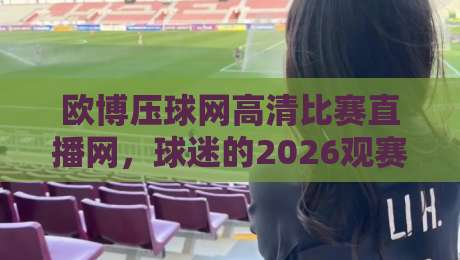 欧博压球网高清比赛直播网，球迷的2026观赛新选择【欧博压球网高清比赛直播网】体验评测