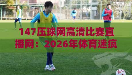 147压球网高清比赛直播网：2026年体育迷疯狂安利的免费高清赛事直播神器，究竟有多牛？