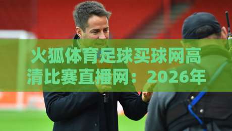 火狐体育足球买球网高清比赛直播网:2026年最值得收藏的观赛平台攻略 火狐体育足球买球网高清比赛直播网:2026年最值得收藏的观赛平台攻略