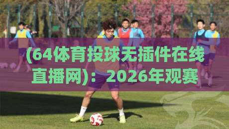 (64体育投球无插件在线直播网):2026年观赛新选择,零卡顿畅享每一球 (64体育投球无插件在线直播网):2026年观赛新选择,零卡顿畅享每一球