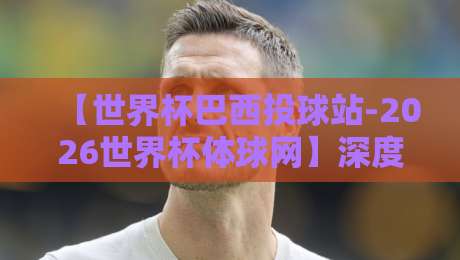 【世界杯巴西投球站-2026世界杯体球网】深度解析:桑巴军团在美加墨的夺冠密钥