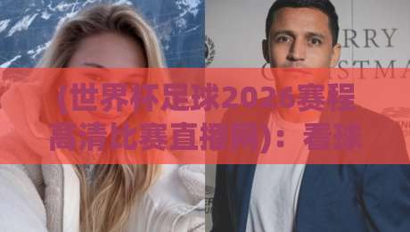 (世界杯足球2026赛程高清比赛直播网)：看球不迷路，这份观赛指南请收好！