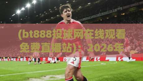 (bt888投球网在线观看免费直播站)：2026年球迷必藏的免费直播观赛指南