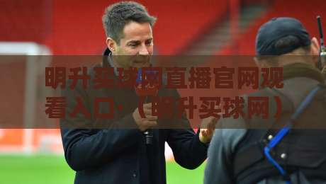 明升买球网直播官网观看入口·（明升买球网）2026最新通道实测分享