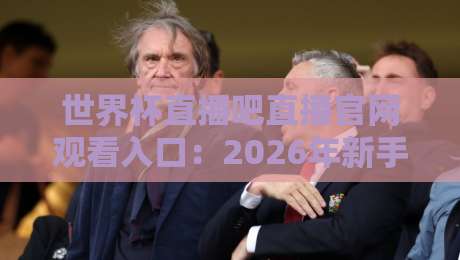 世界杯直播吧直播官网观看入口：2026年新手老手都该收藏的免费高清直播入口（附防封技巧）