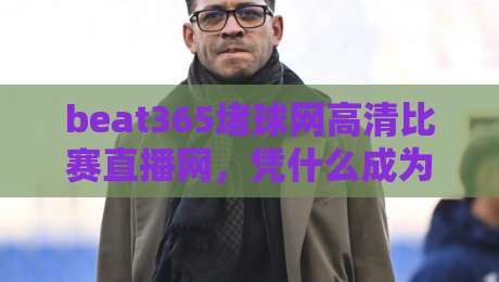 beat365堵球网高清比赛直播网，凭什么成为2026年球迷的观赛新宠？