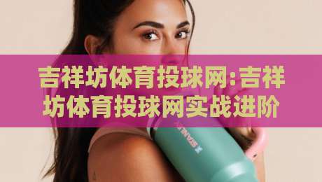 吉祥坊体育投球网:吉祥坊体育投球网实战进阶+吉祥坊体育投球网数据洞察,2026年投球节奏与策略新视角-线上十大最稳堵球站投注录像回放策略波胆积分榜超清