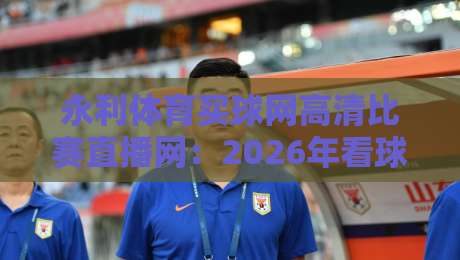 永利体育买球网高清比赛直播网：2026年看球赛，选对平台有多重要？