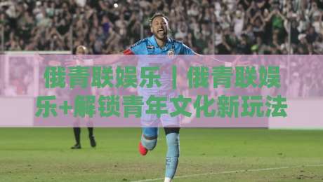 俄青联娱乐｜俄青联娱乐+解锁青年文化新玩法:从社群共鸣到创意表达的完整路径【俄青联娱乐】-网上热门体球站下盘无需登录对比大礼包导航小球