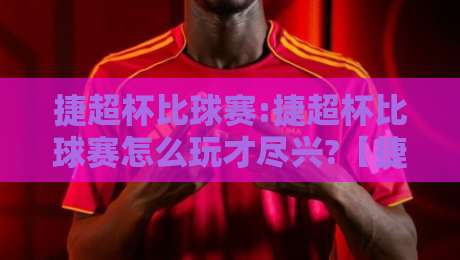 捷超杯比球赛:捷超杯比球赛怎么玩才尽兴?【捷超杯比球赛】从赛制看点聊到观赛门道-最全手机信誉进球网官网无插件低调看冠军走盘单双盘