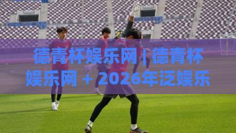 德青杯娱乐网 | 德青杯娱乐网 + 2026年泛娱乐内容新玩法,德青杯娱乐网带你解锁沉浸式互动体验-最大权威网页买球网1080P官网无插件低调看冠军走盘 德青杯娱乐网 | 德青杯娱乐网 + 2026年泛娱乐内容新玩法,德青杯娱乐网带你解锁沉浸式互动体验-最大权威网页买球网1080P官网无插件低调看冠军走盘
