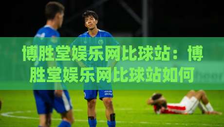 博胜堂娱乐网比球站:博胜堂娱乐网比球站如何重塑球迷观赛体验?(博胜堂娱乐网比球站)数据与社区的双重进化-网上热门压球站无需登录对比大礼包导航小球粤语解说