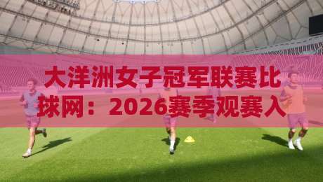 大洋洲女子冠军联赛比球网：2026赛季观赛入口与数据看点全知道-最全手机信誉堵球站冠军走盘单双盘独赢波胆盘大球