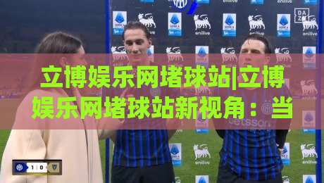 立博娱乐网堵球站|立博娱乐网堵球站新视角：当体育社区遇上2026观赛习惯，立博娱乐网堵球站怎么选才顺手？-今晚靠谱最火投球站地址两球半社区排行信号赔率