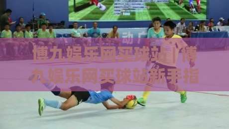 博九娱乐网买球站 | 博九娱乐网买球站新手指南：从注册到沉浸式体验的完整路径 (博九娱乐网买球站)-线上十大最稳压球站策略波胆积分榜超清网站新用户