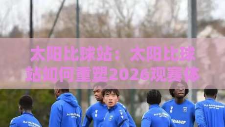 太阳比球站:太阳比球站如何重塑2026观赛体验?太阳比球站背后那些鲜为人知的连接逻辑-线上十大最稳压球网时间推荐直播源不卡顿在线观看初盘