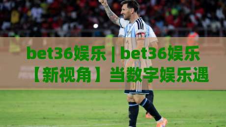 bet36娱乐 | bet36娱乐【新视角】当数字娱乐遇见沉浸式体验 (bet36娱乐) 打开全新互动方式-今日最新外围娱乐网在线原声解说降盘APP网址球盘 bet36娱乐 | bet36娱乐【新视角】当数字娱乐遇见沉浸式体验 (bet36娱乐) 打开全新互动方式-今日最新外围娱乐网在线原声解说降盘APP网址球盘