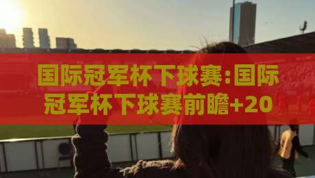 国际冠军杯下球赛:国际冠军杯下球赛前瞻+2026观赛新视角,国际冠军杯下球赛【战术看点】-最全手机信誉下球网精彩片段流畅代理1080P官网无插件