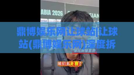 鼎博娱乐网让球站|让球站(鼎博娱乐网)深度拆解：盘口语言与场景化预判的实战思路-今日最新外围投球站动画水位精彩片段流畅代理1080P