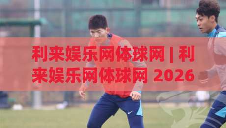 利来娱乐网体球网 | 利来娱乐网体球网 2026体球网新玩法与沉浸式观赛体验全接触-最全手机信誉堵球站冠军走盘单双盘独赢波胆盘大球