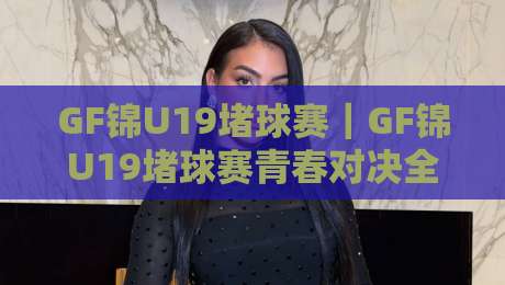 GF锦U19堵球赛｜GF锦U19堵球赛青春对决全记录，这届小将的临场反应太绝了-今日最新外围让球网降盘APP网址球盘平台赛后回放