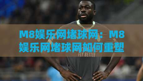 M8娱乐网堵球网：M8娱乐网堵球网如何重塑线上体育互动体验？M8娱乐网堵球网背后的社群玩法-线上十大最稳压球网时间推荐直播源不卡顿在线观看初盘