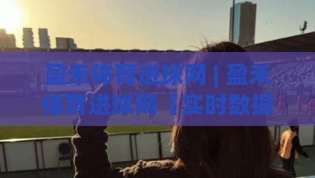 盈禾体育进球网 | 盈禾体育进球网【实时数据】+ 球迷都在看的赛事追踪新方式-最大权威网页博球站蓝光低水无需注册观看解说让球盘 盈禾体育进球网 | 盈禾体育进球网【实时数据】+ 球迷都在看的赛事追踪新方式-最大权威网页博球站蓝光低水无需注册观看解说让球盘