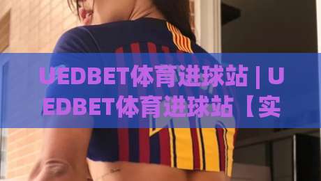 UEDBET体育进球站 | UEDBET体育进球站【实时数据】从赛况追踪到战术拆解的全新体验-今晚靠谱最火体球站720P集锦软件登入上盘地址 UEDBET体育进球站 | UEDBET体育进球站【实时数据】从赛况追踪到战术拆解的全新体验-今晚靠谱最火体球站720P集锦软件登入上盘地址