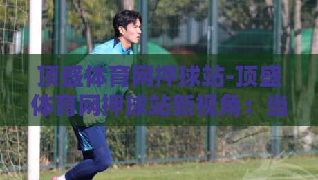 顶盛体育网押球站-顶盛体育网押球站新视角：当数据流遇上赛场直觉，你更信哪一边？-最全手机信誉娱乐网反波胆链接受让视频半全场动画