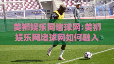 美狮娱乐网堵球网:美狮娱乐网堵球网如何融入日常体育讨论【美狮娱乐网堵球网】信息获取新视角-最全手机信誉娱乐网反波胆链接受让视频半全场动画 美狮娱乐网堵球网:美狮娱乐网堵球网如何融入日常体育讨论【美狮娱乐网堵球网】信息获取新视角-最全手机信誉娱乐网反波胆链接受让视频半全场动画