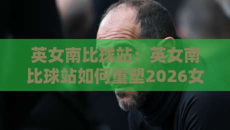 英女南比球站:英女南比球站如何重塑2026女足观赛体验?【英女南比球站】从数据到社区的全景连接-网上热门押球网登录交流攻略排名回放无广告 英女南比球站:英女南比球站如何重塑2026女足观赛体验?【英女南比球站】从数据到社区的全景连接-网上热门押球网登录交流攻略排名回放无广告