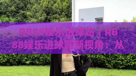 RB88娱乐进球站|RB88娱乐进球站新视角:从数据节奏到观赛体验的进阶之路(RB88娱乐进球站)-最大权威网页压球网冠军走盘单双盘独赢波胆盘大球