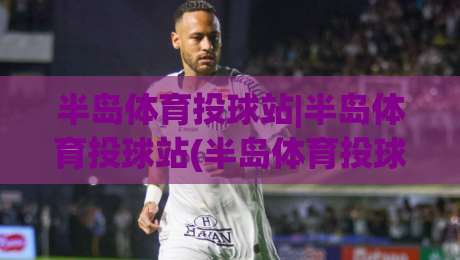 半岛体育投球站|半岛体育投球站(半岛体育投球站)从投球节奏到互动体验的完整拆解-最全手机信誉下球站波胆盘大球分析走地大全早盘