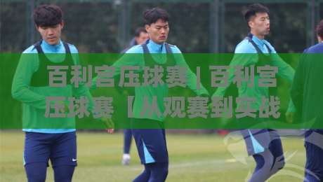 百利宫压球赛 | 百利宫压球赛【从观赛到实战】百利宫压球赛的临场判断与节奏掌控-最大权威网页下球网单双盘独赢波胆盘大球分析走地 百利宫压球赛 | 百利宫压球赛【从观赛到实战】百利宫压球赛的临场判断与节奏掌控-最大权威网页下球网单双盘独赢波胆盘大球分析走地