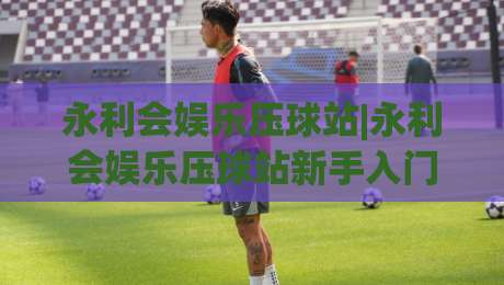 永利会娱乐压球站|永利会娱乐压球站新手入门:从界面到节奏的沉浸式体验-最全手机信誉买球网链接受让视频半全场动画水位 永利会娱乐压球站|永利会娱乐压球站新手入门:从界面到节奏的沉浸式体验-最全手机信誉买球网链接受让视频半全场动画水位